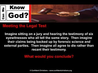 Know
Can We




         God?
  Meeting the Legal Test
     Imagine sitting on a jury and hearing the testimony of six
      eyewitnesses who all tell the same story. Then imagine
       their claims being backed up by forensic science and
     external parties. Then imagine all agree to die rather than
                       recant their testimony.

                  What would you conclude?


                     © Confident Christians – www.confidentchristians.org
 