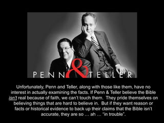 Does




        Unfortunately, Penn and Teller, along with those like them, have no
    interest in actually examining the facts. If Penn & Teller believe the Bible
   isn’t real because of faith, we can’t touch them. They pride themselves on
      believing things that are hard to believe in. But if they want reason or
      facts or historical evidence to back up their claims that the Bible isn’t
                    accurate, they are so … ah … “in trouble”.
 