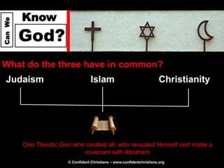 Know
Can We




         God?
What do the three have in common?
  Judaism                           Islam                                Christianity




         One Theistic God who created all; who revealed Himself and made a
                              covenant with Abraham
                        © Confident Christians – www.confidentchristians.org
 