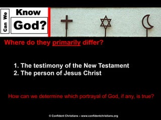 Know
Can We




           God?
  Where do they primarily differ?


           1. The testimony of the New Testament
           2. The person of Jesus Christ


         How can we determine which portrayal of God, if any, is true?


                          © Confident Christians – www.confidentchristians.org
 