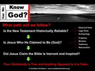 Know
Can We




         God?
  What path will we follow?                                                 Historical Tests
   Is the New Testament Historically Reliable?                              Legal Tests
                                                                            Archaeology

                                                                            Prophecy
                                                                            Miracles
   Is Jesus Who He Claimed to Be (God)?                                     Testimony
                                                                            Resurrection


   Did Jesus Claim the Bible is Inerrant and Inspired?


   Then Christianity is True and Anything Opposed to it is False.
                     © Confident Christians – www.confidentchristians.org
 