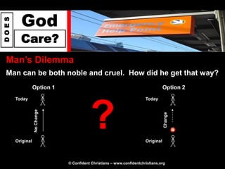 God
DOES




         Care?
 Man‟s Dilemma
 Man can be both noble and cruel. How did he get that way?
                  Option 1                                                        Option 2
       Today                                                           Today




                                         ?
                  No Change




                                                                                  Change
       Original                                                        Original



                              © Confident Christians – www.confidentchristians.org
 