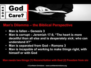 God
DOES




         Care?
  Man‟s Dilemma – the Biblical Perspective
       • Man is fallen – Genesis 3
       • Man is corrupt – Jeremiah 17:9, “The heart is more
         deceitful than all else and is desperately sick; who can
         understand it?”
       • Man is separated from God – Romans 3
       • Man is incapable of working to make things right, with
         himself or with God

  Man needs two things (1) Reconciliation with God (2) Freedom from sin

                      © Confident Christians – www.confidentchristians.org
 