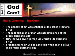 God
DOES




       Care?
  Man‟s Dilemma – the Cure

   • The penalty of sin was satisfied at the cross (Romans
     5:18)
   • The reconciliation of man was accomplished at the
     cross (Romans 5:10)
   • New life was given to man via Christ‟s life (Romans
     5:10)
   • Freedom from sin will be achieved when each believer
     is glorified (Romans 8:30)

                   © Confident Christians – www.confidentchristians.org
 