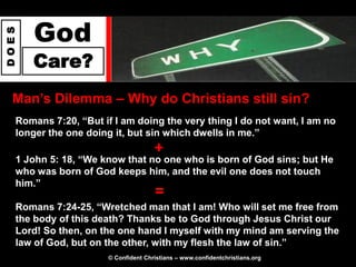 God
DOES




       Care?
  Man‟s Dilemma – Why do Christians still sin?
   Romans 7:20, “But if I am doing the very thing I do not want, I am no
   longer the one doing it, but sin which dwells in me.”
                                      +
   1 John 5: 18, “We know that no one who is born of God sins; but He
   who was born of God keeps him, and the evil one does not touch
   him.”
                                      =
   Romans 7:24-25, “Wretched man that I am! Who will set me free from
   the body of this death? Thanks be to God through Jesus Christ our
   Lord! So then, on the one hand I myself with my mind am serving the
   law of God, but on the other, with my flesh the law of sin.”
                       © Confident Christians – www.confidentchristians.org
 