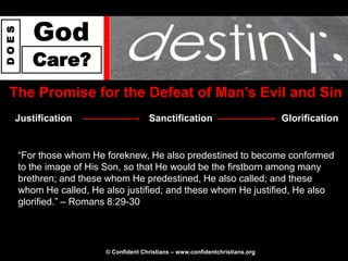 God
DOES




          Care?
 The Promise for the Defeat of Man‟s Evil and Sin
   Justification                        Sanctification                           Glorification


       “For those whom He foreknew, He also predestined to become conformed
       to the image of His Son, so that He would be the firstborn among many
       brethren; and these whom He predestined, He also called; and these
       whom He called, He also justified; and these whom He justified, He also
       glorified.” – Romans 8:29-30




                          © Confident Christians – www.confidentchristians.org
 