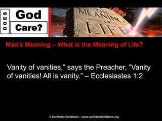 God
DOES




       Care?
  Man‟s Meaning – What is the Meaning of Life?


   Vanity of vanities,” says the Preacher, “Vanity
   of vanities! All is vanity.” – Ecclesiastes 1:2




                © Confident Christians – www.confidentchristians.org
 