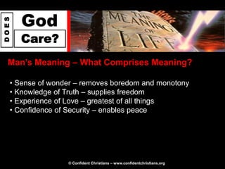 God
DOES




       Care?
  Man‟s Meaning – What Comprises Meaning?

   • Sense of wonder – removes boredom and monotony
   • Knowledge of Truth – supplies freedom
   • Experience of Love – greatest of all things
   • Confidence of Security – enables peace




                  © Confident Christians – www.confidentchristians.org
 
