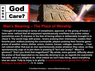 God
DOES




       Care?
  Man‟s Meaning – The Place of Worship
“I thought of it [worship] in terms of compliment, approval, or the giving of honor. I
have never noticed that all enjoyment spontaneously overflows into praise unless
(sometimes even if) shyness or the fear of boring others is deliberately brought in to
check it. The world rings with praise - lovers praising their mistresses, readers their
favorite poet, walkers praising the countryside, players praising their favorite game -
praise of weather, wines, dishes, actors, motors, horses, colleges, countries ... I had
not noticed either that just as men spontaneously praise whatever they value, so they
spontaneously urge us to join them in praising it! „Isn't she lovely?‟ „Wasn't it
glorious?‟ „Don't you think that magnificent?‟ My whole, more general, difficulty about
the praise of God depended on my absurdly denying to us, as regards the supremely
Valuable, what we delight to do, what indeed we can't help doing, about everything
else we value. Fully to enjoy is to glorify. In commanding us to glorify Him, God is
inviting us to enjoy Him.” – C. S. Lewis

                         © Confident Christians – www.confidentchristians.org
 