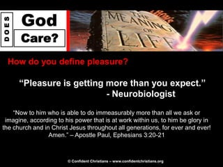 God
DOES




       Care?
  How do you define pleasure?

       “Pleasure is getting more than you expect.”
                            - Neurobiologist

    “Now to him who is able to do immeasurably more than all we ask or
 imagine, according to his power that is at work within us, to him be glory in
the church and in Christ Jesus throughout all generations, for ever and ever!
                 Amen.” – Apostle Paul, Ephesians 3:20-21



                        © Confident Christians – www.confidentchristians.org
 