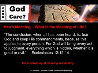 God
DOES




       Care?
  Man‟s Meaning – What is the Meaning of Life?

   “The conclusion, when all has been heard, is: fear
   God and keep His commandments, because this
   applies to every person. For God will bring every act
   to judgment, everything which is hidden, whether it is
   good or evil.” – Ecclesiastes 12:12-14

             The intertwining of meaning and destiny…

                   © Confident Christians – www.confidentchristians.org
 