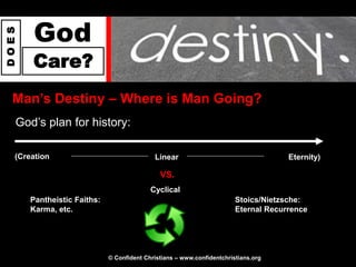 God
DOES




       Care?
  Man‟s Destiny – Where is Man Going?
   God’s plan for history:

   (Creation                                Linear                                   Eternity)

                                              VS.
                                           Cyclical
       Pantheistic Faiths:                                              Stoics/Nietzsche:
       Karma, etc.                                                      Eternal Recurrence




                             © Confident Christians – www.confidentchristians.org
 