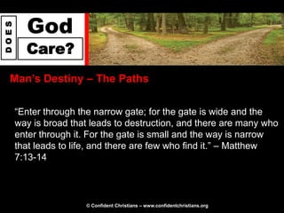 God
DOES




         Care?
  Man‟s Destiny – The Paths

       “Enter through the narrow gate; for the gate is wide and the
       way is broad that leads to destruction, and there are many who
       enter through it. For the gate is small and the way is narrow
       that leads to life, and there are few who find it.” – Matthew
       7:13-14



                       © Confident Christians – www.confidentchristians.org
 