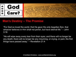 God
DOES




       Care?
  Man‟s Destiny – The Promise
   “For God so loved the world, that He gave His only begotten Son, that
   whoever believes in Him shall not perish, but have eternal life.” – John
   3:16

   “He will wipe away every tear from their eyes; and there will no longer be
   any death; there will no longer be any mourning, or crying, or pain; the first
   things have passed away.” – Revelation 21:4




                         © Confident Christians – www.confidentchristians.org
 
