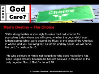 God
DOES




          Care?
  Man‟s Destiny – The Choice
       “If it is disagreeable in your sight to serve the Lord, choose for
       yourselves today whom you will serve: whether the gods which your
       fathers served which were beyond the River, or the gods of the Amorites
       in whose land you are living; but as for me and my house, we will serve
       the Lord.” – Joshua 24:15


       “He who believes in Him is not judged; he who does not believe has
       been judged already, because he has not believed in the name of the
       only begotten Son of God.” – John 3:18


                           © Confident Christians – www.confidentchristians.org
 