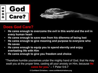 God
DOES




          Care?
  Does God Care?
   • He cares enough to overcome the evil in this world and the evil in
     every human heart
   • He cares enough to save man from his dilemma of being lost
   • He cares enough to give meaning and purpose to everyone who
     He saves
   • He cares enough to equip you to spend eternity and enjoy
     everlasting life with Him
   • He cares enough to give you freedom and choice

       “Therefore humble yourselves under the mighty hand of God, that He may
        exalt you at the proper time, casting all your anxiety on Him, because He
                             cares for you.” – 1 Peter 5:6-7
                           © Confident Christians – www.confidentchristians.org
 