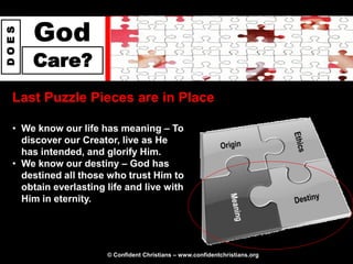 God
DOES




       Care?
  Last Puzzle Pieces are in Place

  • We know our life has meaning – To
    discover our Creator, live as He
    has intended, and glorify Him.
  • We know our destiny – God has
    destined all those who trust Him to
    obtain everlasting life and live with
    Him in eternity.




                       © Confident Christians – www.confidentchristians.org
 