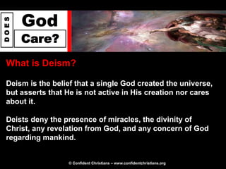 God
DOES




       Care?
 What is Deism?

 Deism is the belief that a single God created the universe,
 but asserts that He is not active in His creation nor cares
 about it.

 Deists deny the presence of miracles, the divinity of
 Christ, any revelation from God, and any concern of God
 regarding mankind.


                  © Confident Christians – www.confidentchristians.org
 