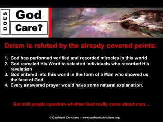 God
DOES




       Care?
 Deism is refuted by the already covered points:
 1. God has performed verified and recorded miracles in this world
 2. God revealed His Word to selected individuals who recorded His
    revelation
 3. God entered into this world in the form of a Man who showed us
    the face of God
 4. Every answered prayer would have some natural explanation.



       But still people question whether God really cares about man…

                       © Confident Christians – www.confidentchristians.org
 