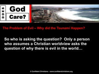 God
DOES




       Care?

 The Problem of Evil – Why did the Tsunami Happen?


   So who is asking the question? Only a person
   who assumes a Christian worldview asks the
   question of why there is evil in the world…




                 © Confident Christians – www.confidentchristians.org
 