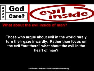 God
DOES




        Care?
 What about the evil inside of man?


       Those who argue about evil in the world rarely
       turn their gaze inwardly. Rather than focus on
        the evil “out there” what about the evil in the
                         heart of man?



                    © Confident Christians – www.confidentchristians.org
 