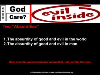 God
DOES




       Care?
 Two “Absurdities”


  1. The absurdity of good and evil in the world
  2. The absurdity of good and evil in man



       Both must be understood and reconciled, not just the first one


                       © Confident Christians – www.confidentchristians.org
 