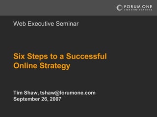 Six Steps to a Successful Online Strategy Tim Shaw, tshaw@forumone.com September 26, 2007 Web Executive Seminar 