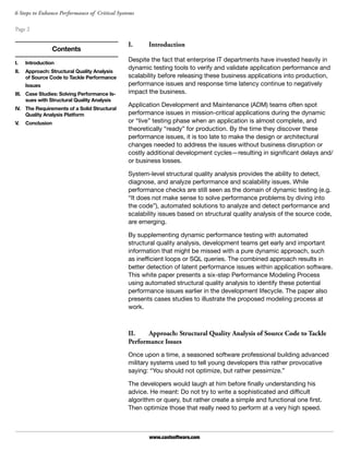 Page 2
www.castsoftware.com
6 Steps to Enhance Performance of Critical Systems
I.	Introduction
Despite the fact that enterprise IT departments have invested heavily in
dynamic testing tools to verify and validate application performance and
scalability before releasing these business applications into production,
performance issues and response time latency continue to negatively
impact the business.
Application Development and Maintenance (ADM) teams often spot
performance issues in mission-critical applications during the dynamic
or “live” testing phase when an application is almost complete, and
theoretically “ready” for production. By the time they discover these
performance issues, it is too late to make the design or architectural
changes needed to address the issues without business disruption or
costly additional development cycles—resulting in significant delays and/
or business losses.
System-level structural quality analysis provides the ability to detect,
diagnose, and analyze performance and scalability issues. While
performance checks are still seen as the domain of dynamic testing (e.g.
“It does not make sense to solve performance problems by diving into
the code”), automated solutions to analyze and detect performance and
scalability issues based on structural quality analysis of the source code,
are emerging.
By supplementing dynamic performance testing with automated
structural quality analysis, development teams get early and important
information that might be missed with a pure dynamic approach, such
as inefficient loops or SQL queries. The combined approach results in
better detection of latent performance issues within application software.
This white paper presents a six-step Performance Modeling Process
using automated structural quality analysis to identify these potential
performance issues earlier in the development lifecycle. The paper also
presents cases studies to illustrate the proposed modeling process at
work.
II.	 Approach: Structural Quality Analysis of Source Code to Tackle
Performance Issues
Once upon a time, a seasoned software professional building advanced
military systems used to tell young developers this rather provocative
saying: “You should not optimize, but rather pessimize.”
The developers would laugh at him before finally understanding his
advice. He meant: Do not try to write a sophisticated and difficult
algorithm or query, but rather create a simple and functional one first.
Then optimize those that really need to perform at a very high speed.
Contents
I.	 Introduction
II.	 Approach: Structural Quality Analysis
of Source Code to Tackle Performance
Issues
III.	 Case Studies: Solving Performance Is-
sues with Structural Quality Analysis
IV.	 The Requirements of a Solid Structural
Quality Analysis Platform
V.	 Conclusion
 