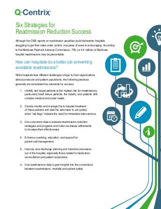 Six Strategies for
Readmission Reduction Success
Although the CMS reports on readmission penalties could dishearten hospitals
struggling to get their rates under control, one piece of news is encouraging: According
to the Medicare Payment Advisory Commission, 75% (or 4.4 million) of Medicare
hospital readmissions may be preventable.
How can hospitals do a better job preventing
avoidable readmissions?
While hospitals face different challenges unique to their organizations,
clinical protocols and patient populations, the following practices
generally are considered key elements for success.
1. Identify and target patients at the highest risk for readmissions,
particularly heart failure patients, the elderly, and patients with
complex medical and social needs.
2. Closely monitor and manage the in-hospital treatment
of these patients and alert the care team to act quickly
when “red flags” indicate the need for immediate interventions.
3. Use concurrent data to evaluate readmission reduction
strategies and programs and make necessary refinements
to increase their effectiveness.
4. Enhance coaching, education, and support for
patient self-management.
5. Improve core discharge planning and transition processes
out of the hospital, especially those related to medication
reconciliation and patient compliance.
6. Use readmissions data to gain insights into the connections
between readmissions, mortality and patient safety.
 