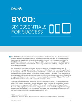 BYOD:

SIX ESSENTIALS
FOR SUCCESS

The BYOD (Bring Your Own Device) consumerization of IT is here to stay. The allure of incredibly
powerful, easy-to-use handheld devices, constant global connectivity, and an app for everything
have given rise to a stunning consumer-driven transformation of the IT landscape. According to
IDC, 56% of the business smartphones shipped in 2013 will be employee-owned.1 By 2016, up to
85% of enterprise employees worldwide will be using smartphones or tablets—as high as 95% at
many large corporations.2
But as thousands of unmanaged devices connect to networks, CIOs are losing sleep, and IT
organizations are struggling to catch up. In the “old world” of laptop PCs, it was already difficult for
IT to safeguard networks, keep track of corporate data and protect it from loss or theft—even with
near total control of procurement, provisioning and security for PCs. With the BYOD phenomenon,
employees are making their own purchasing and provisioning decisions without concern for security
or support. Without enhanced protection, these devices are less secure than PCs, and their small
form factor makes them particularly susceptible to loss and theft.
This paper outlines 6 essential factors that must be considered to create a successful enterprisewide BYOD strategy and policy. It outlines several key issues that must be addressed to arrive at
secure, usable, manageable mobile solutions. This is much more than a technology challenge.
Business policy, legal policy, management and governance are all involved, along with technology
selection and deployment. BYOD solutions will vary widely from organization to organization, but
the issues that all enterprises must address are outlined here.
1
2

IDC Research, November 2011
ABI Research, “Enterprise Mobility Management Services for Smartphones and Media Tablets,” October 2011

DMI WHITE PAPER

1

 