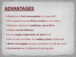 Reduction in fuel consumption by at least 40%
Two expansions(work/Power stroke) in six strokes
Dramatic reduction in pollution ( up to 65%)
Higher overall efficiency
Lower engine temperature & noise level
Due to more air intake, the cooling system is improved
Better scavenging and more extraction of work per cycle
Less inertia due to lightness of moving parts
 