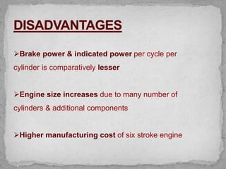 Brake power & indicated power per cycle per
cylinder is comparatively lesser
Engine size increases due to many number of
cylinders & additional components
Higher manufacturing cost of six stroke engine
 