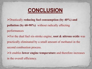 Drastically reducing fuel consumption (by 40%) and
pollution (by 60-90%) without radically affecting
performances
For the dual fuel six-stroke engine, soot & nitrous oxide was
practically eliminated by a small amount of methanol in the
second combustion process.
It enables lower engine temperature and therefore increases
in the overall efficiency.
 
