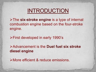 The six-stroke engine is a type of internal
combustion engine based on the four-stroke
engine.
First developed in early 1990’s
Advancement is the Duel fuel six stroke
diesel engine
More efficient & reduce emissions.
 