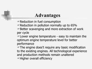 Advantages
Reduction in fuel consumption
Reduction in pollution normally up to 65%
Better scavenging and more extraction of work
per cycle
Lower engine temperature - easy to maintain the
optimum engine temperature level for better
performance
The engine does’t require any basic modification
to the existing engines. All technological experience
and production methods remain unaltered
Higher overall efficiency
 