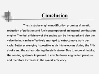 Conclusion
The six stroke engine modification promises dramatic
reduction of pollution and fuel consumption of an internal combustion
engine. The fuel efficiency of the engine can be increased and also the
valve timing can be effectively arranged to extract more work per
cycle. Better scavenging is possible as air intake occurs during the fifth
stroke and the exhaust during the sixth stroke. Due to more air intake,
the cooling system is improved. It enables lower engine temperature
and therefore increases in the overall efficiency.
 