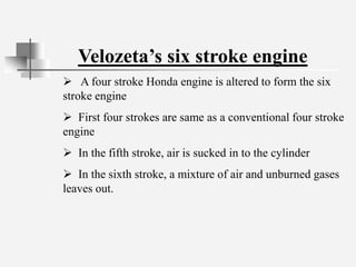 Velozeta’s six stroke engine
 A four stroke Honda engine is altered to form the six
stroke engine
 First four strokes are same as a conventional four stroke
engine
 In the fifth stroke, air is sucked in to the cylinder
 In the sixth stroke, a mixture of air and unburned gases
leaves out.
 
