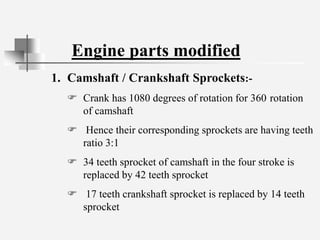 Engine parts modified
1. Camshaft / Crankshaft Sprockets:-
 Crank has 1080 degrees of rotation for 360 rotation
of camshaft
 Hence their corresponding sprockets are having teeth
ratio 3:1
 34 teeth sprocket of camshaft in the four stroke is
replaced by 42 teeth sprocket
 17 teeth crankshaft sprocket is replaced by 14 teeth
sprocket
 