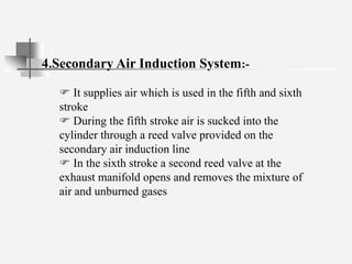 4.Secondary Air Induction System:-
 It supplies air which is used in the fifth and sixth
stroke
 During the fifth stroke air is sucked into the
cylinder through a reed valve provided on the
secondary air induction line
 In the sixth stroke a second reed valve at the
exhaust manifold opens and removes the mixture of
air and unburned gases
 