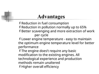 Advantages
Reduction in fuel consumption
Reduction in pollution normally up to 65%
Better scavenging and more extraction of work
per cycle
Lower engine temperature - easy to maintain
the optimum engine temperature level for better
performance
The engine does’t require any basic
modification to the existing engines. All
technological experience and production
methods remain unaltered
Higher overall efficiency
 