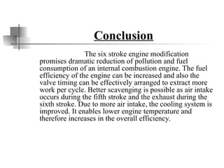 Conclusion
The six stroke engine modification
promises dramatic reduction of pollution and fuel
consumption of an internal combustion engine. The fuel
efficiency of the engine can be increased and also the
valve timing can be effectively arranged to extract more
work per cycle. Better scavenging is possible as air intake
occurs during the fifth stroke and the exhaust during the
sixth stroke. Due to more air intake, the cooling system is
improved. It enables lower engine temperature and
therefore increases in the overall efficiency.
 