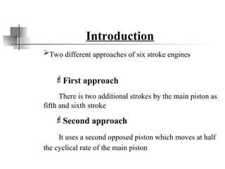 Introduction
Two different approaches of six stroke engines
First approach
There is two additional strokes by the main piston as
fifth and sixth stroke
Second approach
It uses a second opposed piston which moves at half
the cyclical rate of the main piston
 