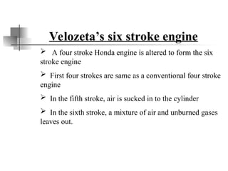 Velozeta’s six stroke engine
 A four stroke Honda engine is altered to form the six
stroke engine
 First four strokes are same as a conventional four stroke
engine
 In the fifth stroke, air is sucked in to the cylinder
 In the sixth stroke, a mixture of air and unburned gases
leaves out.
 