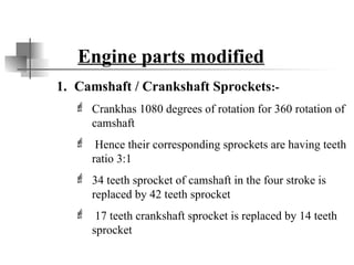 Engine parts modified
1. Camshaft / Crankshaft Sprockets:-
 Crankhas 1080 degrees of rotation for 360 rotation of
camshaft
 Hence their corresponding sprockets are having teeth
ratio 3:1
 34 teeth sprocket of camshaft in the four stroke is
replaced by 42 teeth sprocket
 17 teeth crankshaft sprocket is replaced by 14 teeth
sprocket
 