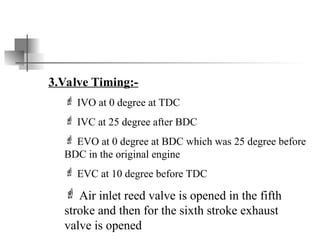 3.Valve Timing:-
 IVO at 0 degree at TDC
 IVC at 25 degree after BDC
 EVO at 0 degree at BDC which was 25 degree before
BDC in the original engine
 EVC at 10 degree before TDC
 Air inlet reed valve is opened in the fifth
stroke and then for the sixth stroke exhaust
valve is opened
 