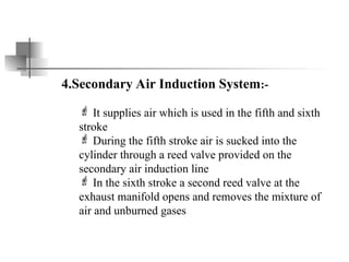 4.Secondary Air Induction System:-
 It supplies air which is used in the fifth and sixth
stroke
 During the fifth stroke air is sucked into the
cylinder through a reed valve provided on the
secondary air induction line
 In the sixth stroke a second reed valve at the
exhaust manifold opens and removes the mixture of
air and unburned gases
 