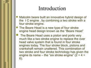 Introduction
Malcolm beare built an innovative hybrid design of
the I C engine , by combining a two stroke with a
four stroke engine.
The Beare Head is a new type of four stroke
engine head design known as the “Beare Head”
 The Beare Head uses a piston and ports very
much like a two stroke engine to replace the over
head valve system that is found in four stroke
engines today. The four stroke block, pistons and
crankshaft remain unaltered. This combination of
two stroke and four stroke technology has given the
engine its name – the “six stroke engine” (2 + 4 =
6).
 
