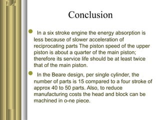 Conclusion
 In a six stroke engine the energy absorption is
less because of slower acceleration of
reciprocating parts The piston speed of the upper
piston is about a quarter of the main piston;
therefore its service life should be at least twice
that of the main piston.
 In the Beare design, per single cylinder, the
number of parts is 15 compared to a four stroke of
approx 40 to 50 parts. Also, to reduce
manufacturing costs the head and block can be
machined in o-ne piece.
 