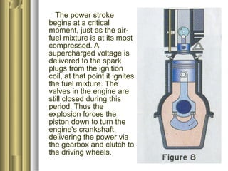 The power stroke 
begins at a critical 
moment, just as the air-fuel 
mixture is at its most 
compressed. A 
supercharged voltage is 
delivered to the spark 
plugs from the ignition 
coil, at that point it ignites 
the fuel mixture. The 
valves in the engine are 
still closed during this 
period. Thus the 
explosion forces the 
piston down to turn the 
engine's crankshaft, 
delivering the power via 
the gearbox and clutch to 
the driving wheels. 
 