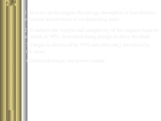 1. In a six stroke engine the energy absorption is less because 
of slower acceleration of reciprocating parts. 
2. It reduces the weight and complexity of the engines head by 
as much as 50%. Instead of using energy to drive the head. 
3.Torque is increased by 35% and efficiency increased by 
the same. 
4.Increased torque and power output. 
 